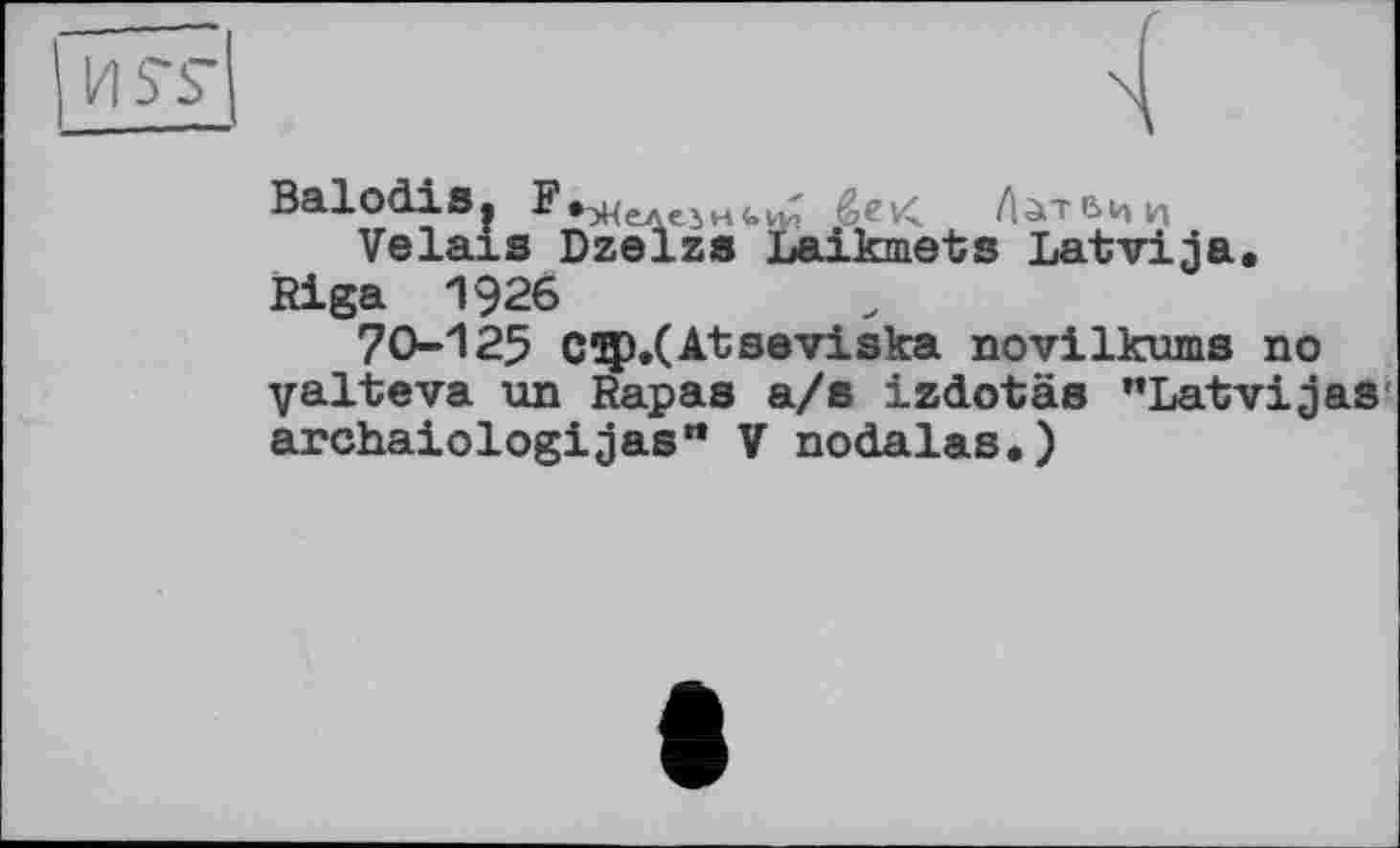 ﻿US’S"
Balodis.	éev<. Латвии
Vêlais Dzelzs Laikmets Latvija. Riga 1926
70-125 Cip/Atseviska novilkums no yalteva un Rapas a/s izdotäs "Latvijas archaiologijas'* V nodalas.)